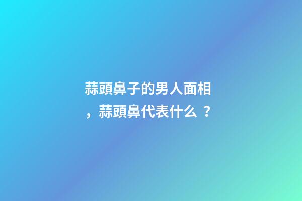 蒜頭鼻子的男人面相，蒜頭鼻代表什么？